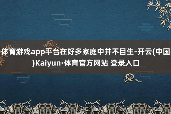 体育游戏app平台在好多家庭中并不目生-开云(中国)Kaiyun·体育官方网站 登录入口
