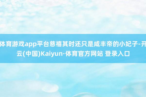 体育游戏app平台慈禧其时还只是咸丰帝的小妃子-开云(中国)Kaiyun·体育官方网站 登录入口
