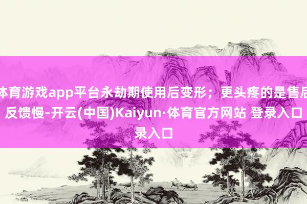 体育游戏app平台永劫期使用后变形;更头疼的是售后反馈慢-开云(中国)Kaiyun·体育官方网站 登录入口