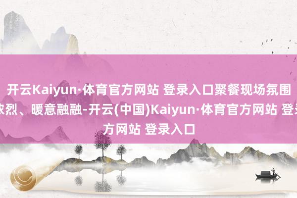 开云Kaiyun·体育官方网站 登录入口聚餐现场氛围温馨浓烈、暖意融融-开云(中国)Kaiyun·体育官方网站 登录入口