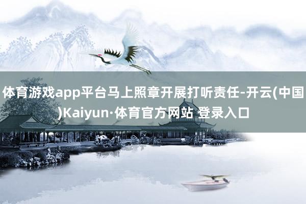 体育游戏app平台马上照章开展打听责任-开云(中国)Kaiyun·体育官方网站 登录入口