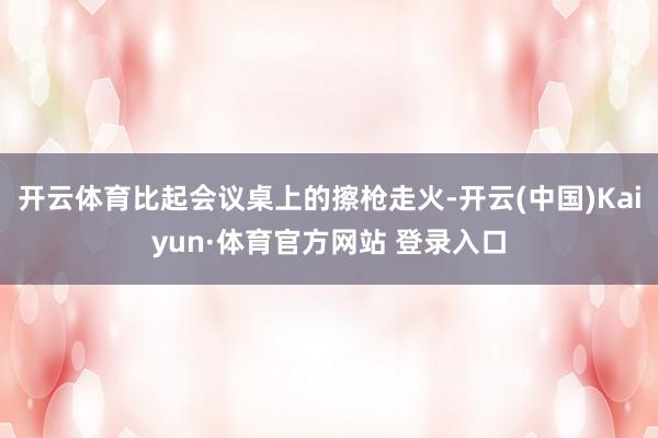 开云体育比起会议桌上的擦枪走火-开云(中国)Kaiyun·体育官方网站 登录入口