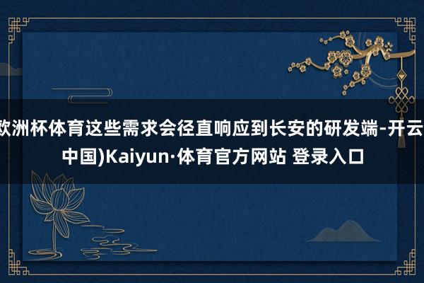 欧洲杯体育这些需求会径直响应到长安的研发端-开云(中国)Kaiyun·体育官方网站 登录入口