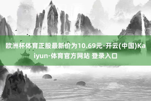 欧洲杯体育正股最新价为10.69元-开云(中国)Kaiyun·体育官方网站 登录入口