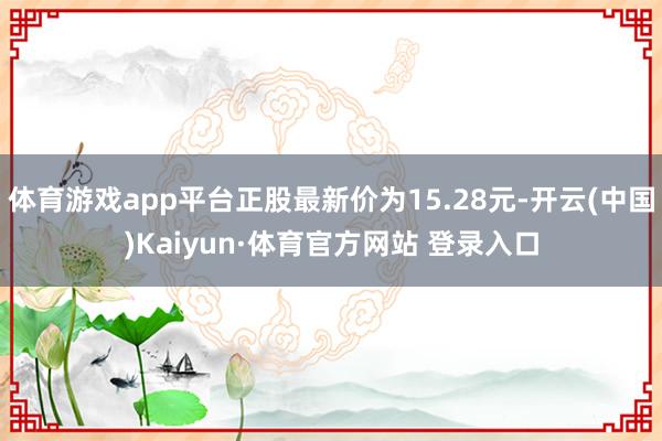 体育游戏app平台正股最新价为15.28元-开云(中国)Kaiyun·体育官方网站 登录入口
