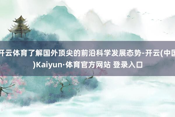 开云体育了解国外顶尖的前沿科学发展态势-开云(中国)Kaiyun·体育官方网站 登录入口
