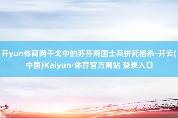 开yun体育网干戈中的苏芬两国士兵拼死格杀-开云(中国)Kaiyun·体育官方网站 登录入口