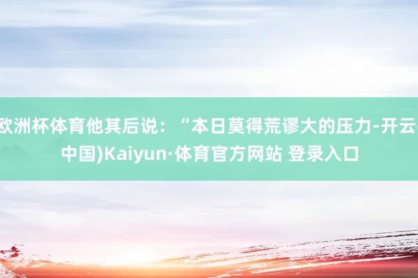 欧洲杯体育他其后说：“本日莫得荒谬大的压力-开云(中国)Kaiyun·体育官方网站 登录入口