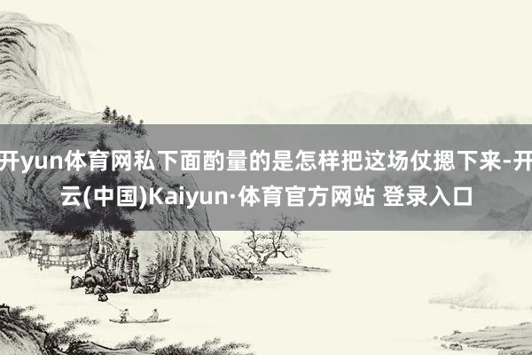 开yun体育网私下面酌量的是怎样把这场仗摁下来-开云(中国)Kaiyun·体育官方网站 登录入口
