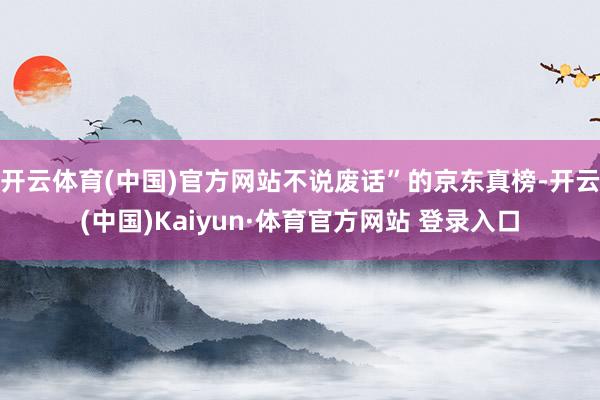 开云体育(中国)官方网站不说废话”的京东真榜-开云(中国)Kaiyun·体育官方网站 登录入口