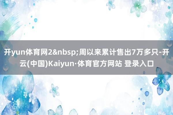开yun体育网2&nbsp;周以来累计售出7万多只-开云(中国)Kaiyun·体育官方网站 登录入口