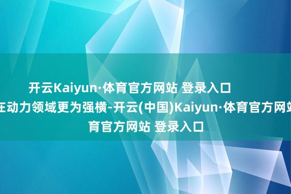开云Kaiyun·体育官方网站 登录入口          这种不对在动力领域更为强横-开云(中国)Kaiyun·体育官方网站 登录入口