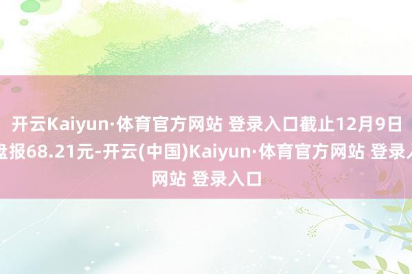 开云Kaiyun·体育官方网站 登录入口截止12月9日收盘报68.21元-开云(中国)Kaiyun·体育官方网站 登录入口
