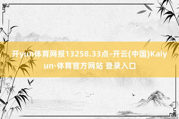 开yun体育网报13258.33点-开云(中国)Kaiyun·体育官方网站 登录入口