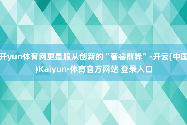 开yun体育网更是服从创新的“奢睿前锋”-开云(中国)Kaiyun·体育官方网站 登录入口
