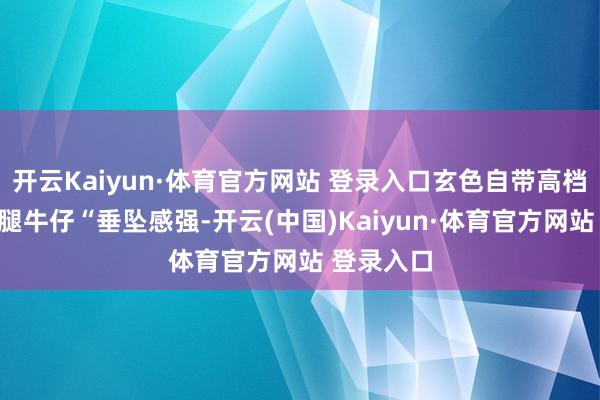 开云Kaiyun·体育官方网站 登录入口玄色自带高档感”；阔腿牛仔“垂坠感强-开云(中国)Kaiyun·体育官方网站 登录入口