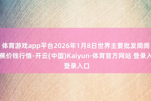 体育游戏app平台2026年1月8日世界主要批发阛阓香蕉价钱行情-开云(中国)Kaiyun·体育官方网站 登录入口