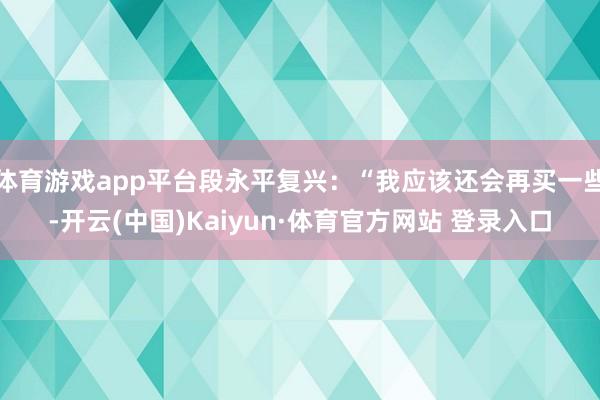 体育游戏app平台段永平复兴：“我应该还会再买一些-开云(中国)Kaiyun·体育官方网站 登录入口