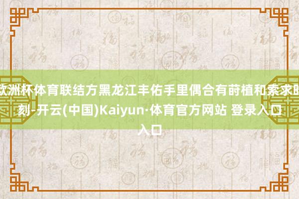 欧洲杯体育联结方黑龙江丰佑手里偶合有莳植和索求时刻-开云(中国)Kaiyun·体育官方网站 登录入口
