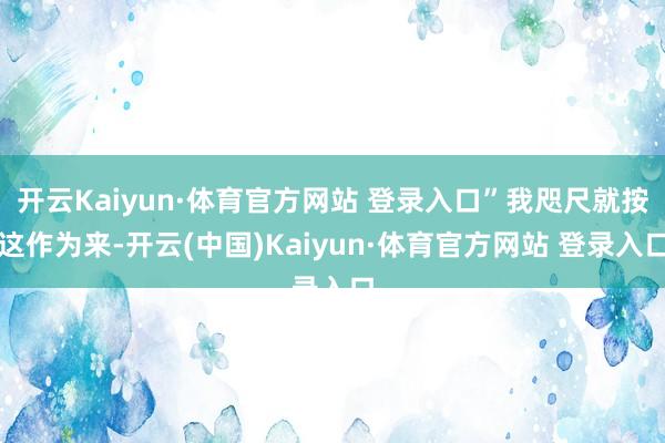 开云Kaiyun·体育官方网站 登录入口”我咫尺就按这作为来-开云(中国)Kaiyun·体育官方网站 登录入口